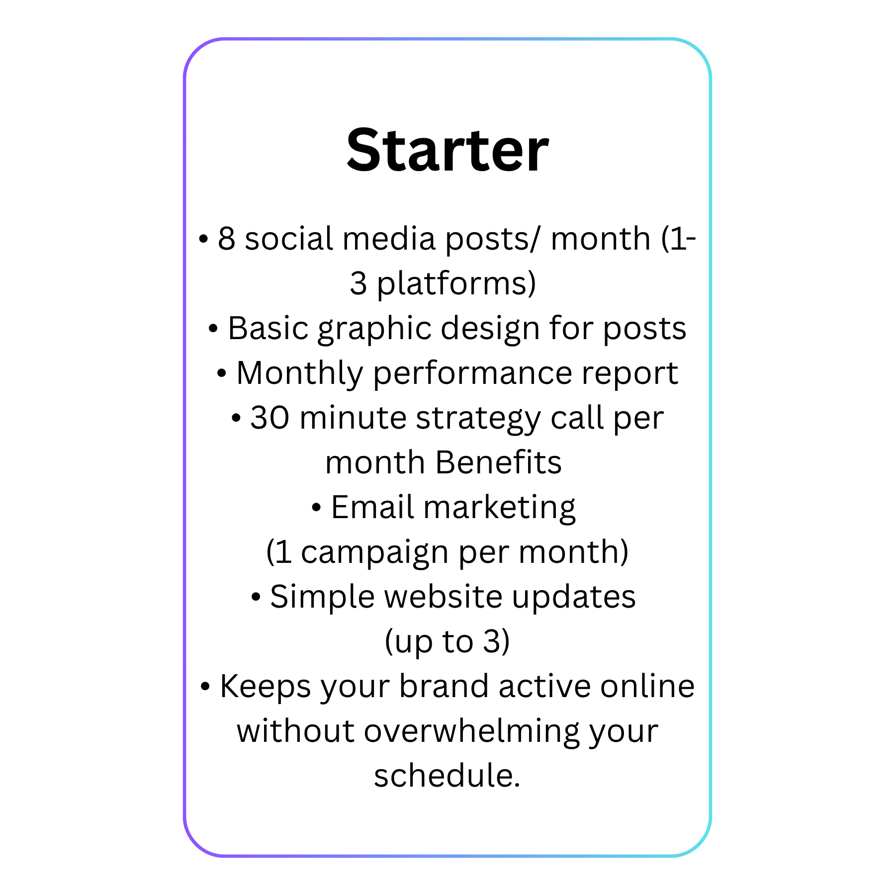 Starter • 8 social media posts month (1-3 platforms) • Basic graphic design for posts • Monthly performance report • 30 minute strategy call per month Benefits • Email marketing (1 campaign per mo(1)